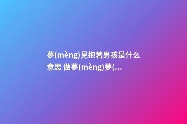 夢(mèng)見抱著男孩是什么意思 做夢(mèng)夢(mèng)到抱著男孩好不好